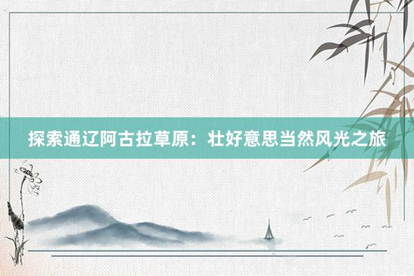 探索通辽阿古拉草原：壮好意思当然风光之旅