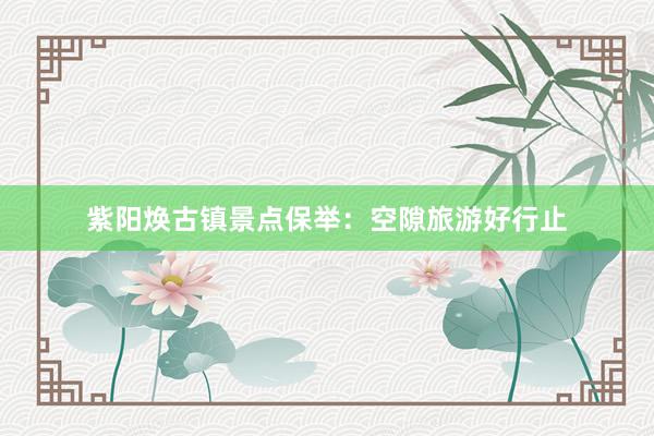 紫阳焕古镇景点保举：空隙旅游好行止