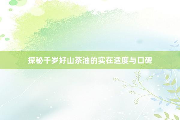 探秘千岁好山茶油的实在适度与口碑