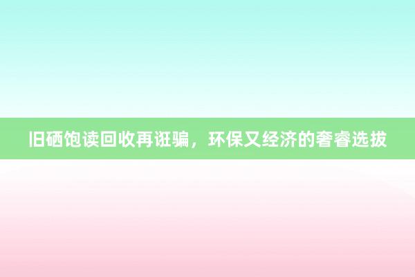 旧硒饱读回收再诳骗，环保又经济的奢睿选拔